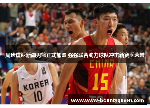 周琦重返新疆男篮正式加盟 强强联合助力球队冲击新赛季荣誉