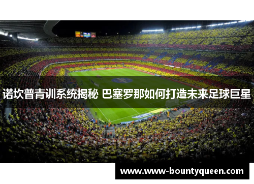 诺坎普青训系统揭秘 巴塞罗那如何打造未来足球巨星