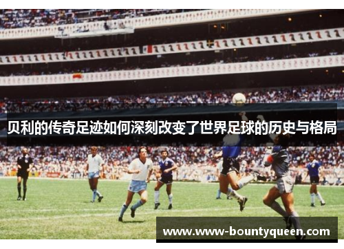 贝利的传奇足迹如何深刻改变了世界足球的历史与格局