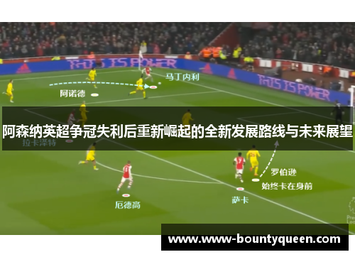 阿森纳英超争冠失利后重新崛起的全新发展路线与未来展望