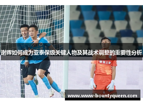 谢晖如何成为亚泰保级关键人物及其战术调整的重要性分析