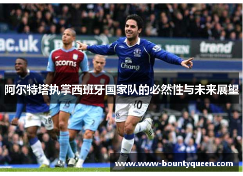 阿尔特塔执掌西班牙国家队的必然性与未来展望