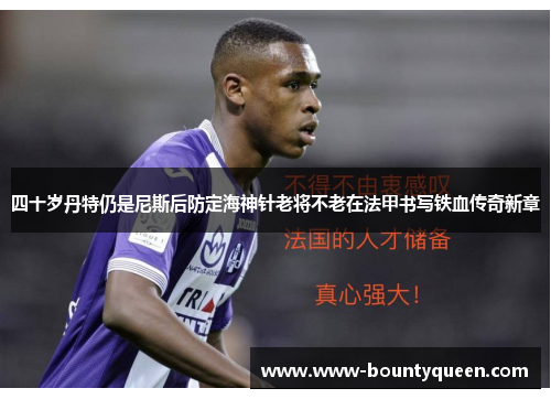 四十岁丹特仍是尼斯后防定海神针老将不老在法甲书写铁血传奇新章
