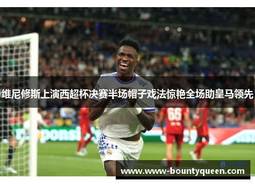 维尼修斯上演西超杯决赛半场帽子戏法惊艳全场助皇马领先 维尼修斯上演西超杯决赛半场帽子戏法惊艳全场助皇马领先
