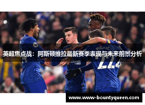 英超焦点战：阿斯顿维拉最新赛季表现与未来前景分析