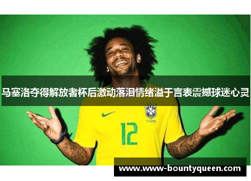 马塞洛夺得解放者杯后激动落泪情绪溢于言表震撼球迷心灵